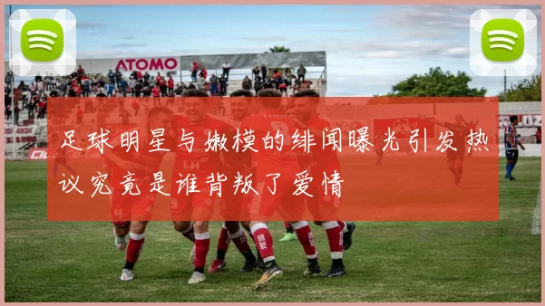 足球明星与嫩模的绯闻曝光引发热议究竟是谁背叛了爱情