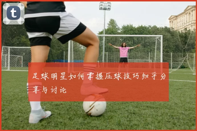 足球明星如何掌握压球技巧知乎分享与讨论