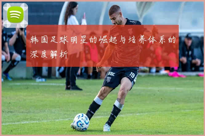 韩国足球明星的崛起与培养体系的深度解析