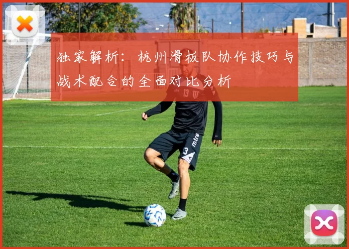 独家解析：杭州滑板队协作技巧与战术配合的全面对比分析