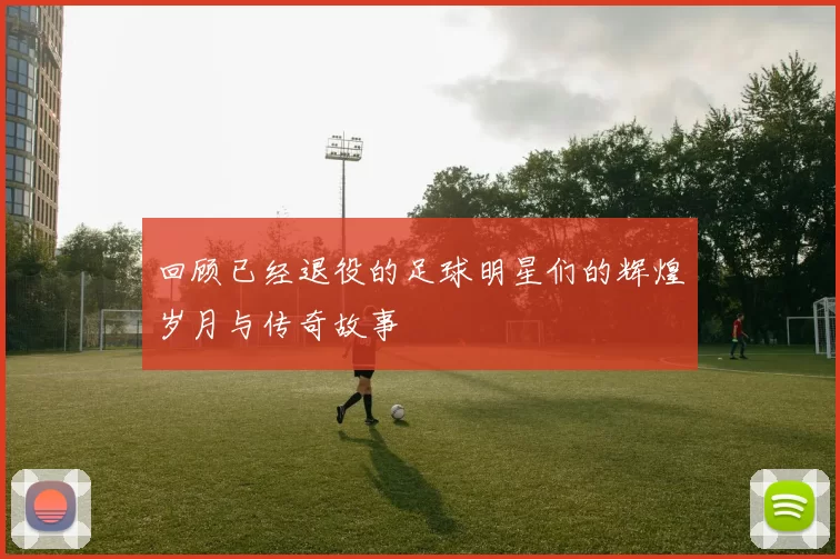 回顾已经退役的足球明星们的辉煌岁月与传奇故事