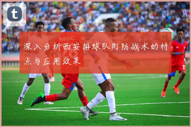 深入分析西安排球队盯防战术的特点与应用效果