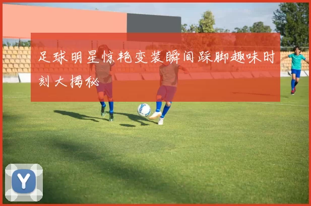 足球明星惊艳变装瞬间踩脚趣味时刻大揭秘