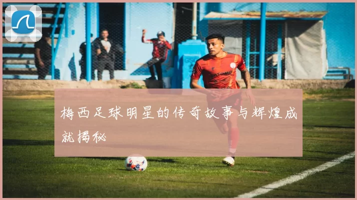 梅西足球明星的传奇故事与辉煌成就揭秘