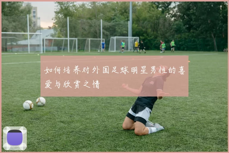 如何培养对外国足球明星男性的喜爱与欣赏之情