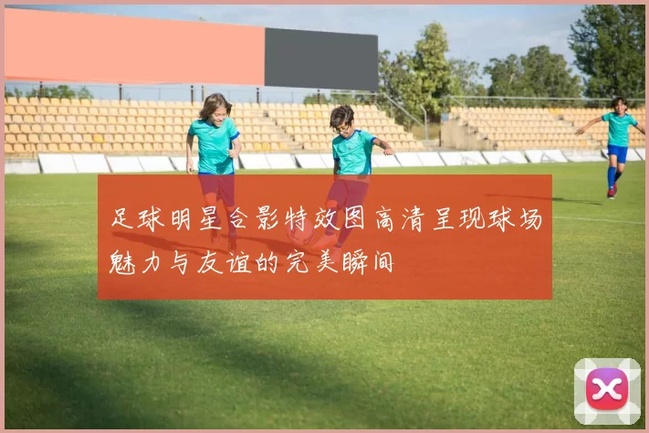 足球明星合影特效图高清呈现球场魅力与友谊的完美瞬间