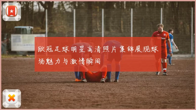 欧冠足球明星高清照片集锦展现球场魅力与激情瞬间
