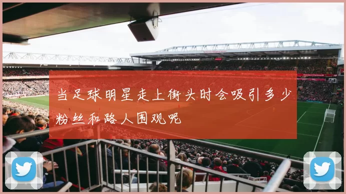 当足球明星走上街头时会吸引多少粉丝和路人围观呢