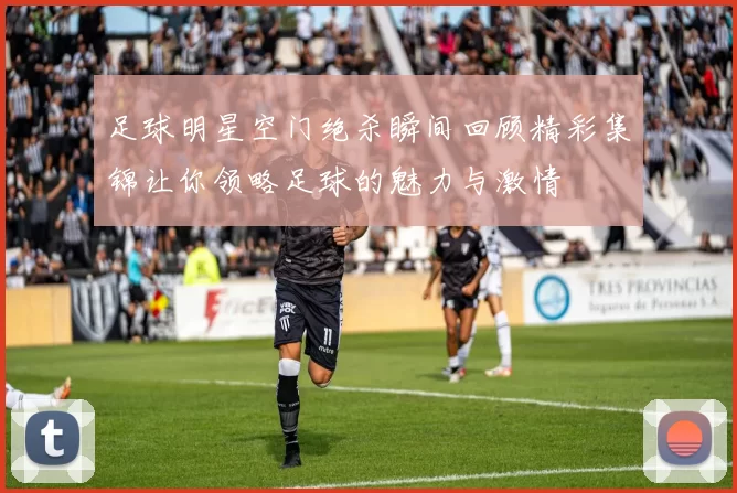 足球明星空门绝杀瞬间回顾精彩集锦让你领略足球的魅力与激情