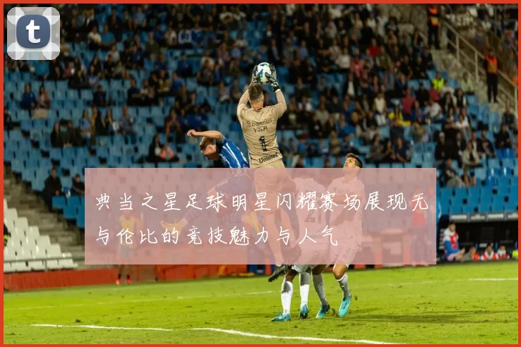 典当之星足球明星闪耀赛场展现无与伦比的竞技魅力与人气
