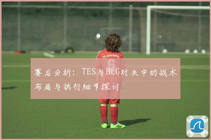 赛后分析：TES与BLG对决中的战术布局与执行细节探讨