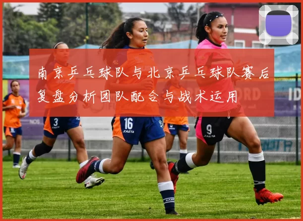 南京乒乓球队与北京乒乓球队赛后复盘分析团队配合与战术运用