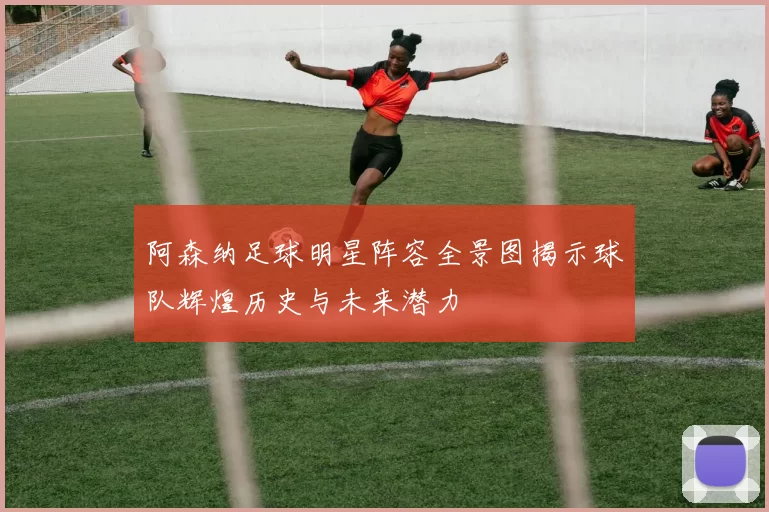 阿森纳足球明星阵容全景图揭示球队辉煌历史与未来潜力