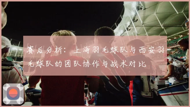 赛后分析：上海羽毛球队与西安羽毛球队的团队协作与战术对比